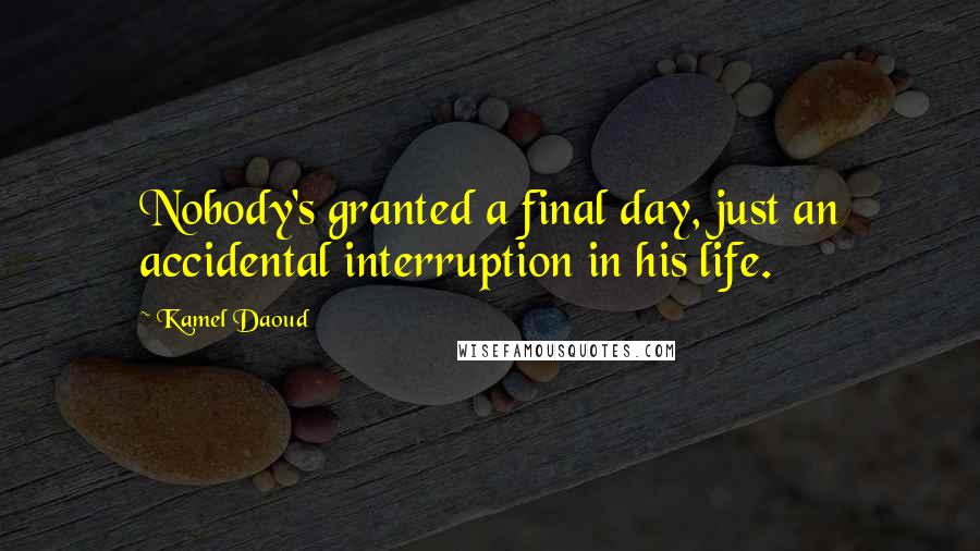 Kamel Daoud Quotes: Nobody's granted a final day, just an accidental interruption in his life.