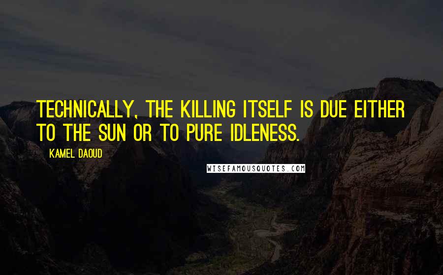 Kamel Daoud Quotes: Technically, the killing itself is due either to the sun or to pure idleness.