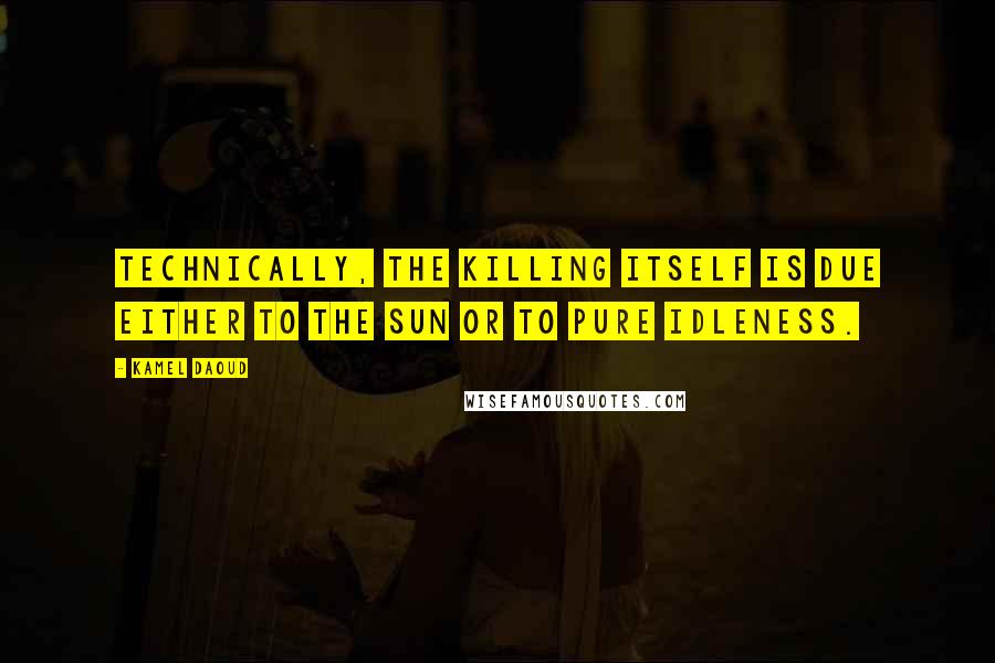 Kamel Daoud Quotes: Technically, the killing itself is due either to the sun or to pure idleness.