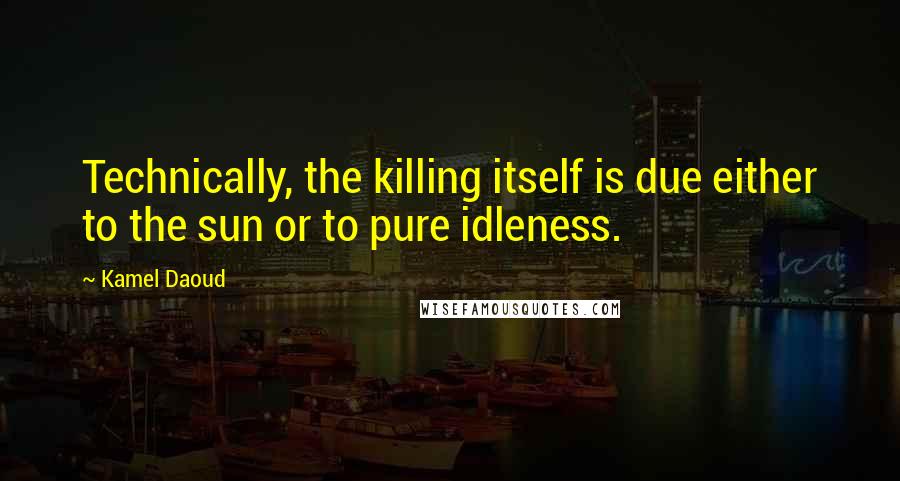 Kamel Daoud Quotes: Technically, the killing itself is due either to the sun or to pure idleness.