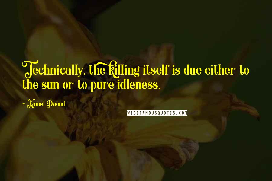 Kamel Daoud Quotes: Technically, the killing itself is due either to the sun or to pure idleness.