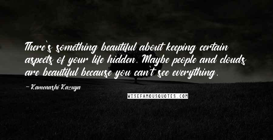 Kamenashi Kazuya Quotes: There's something beautiful about keeping certain aspects of your life hidden. Maybe people and clouds are beautiful because you can't see everything.