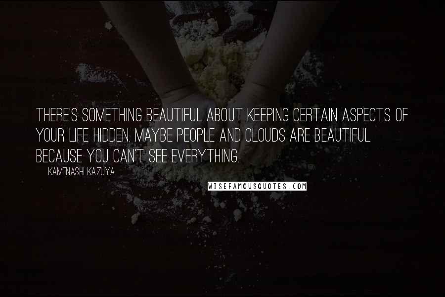 Kamenashi Kazuya Quotes: There's something beautiful about keeping certain aspects of your life hidden. Maybe people and clouds are beautiful because you can't see everything.