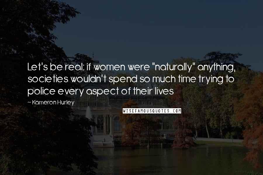 Kameron Hurley Quotes: Let's be real: if women were "naturally" anything, societies wouldn't spend so much time trying to police every aspect of their lives