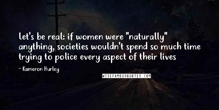 Kameron Hurley Quotes: Let's be real: if women were "naturally" anything, societies wouldn't spend so much time trying to police every aspect of their lives