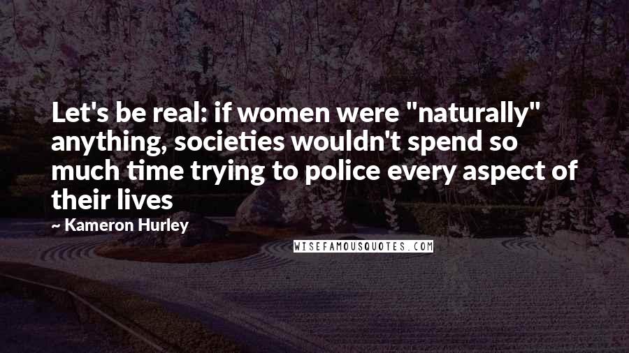 Kameron Hurley Quotes: Let's be real: if women were "naturally" anything, societies wouldn't spend so much time trying to police every aspect of their lives