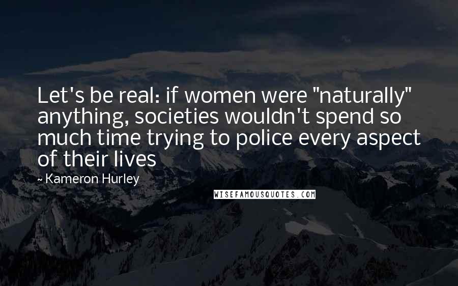 Kameron Hurley Quotes: Let's be real: if women were "naturally" anything, societies wouldn't spend so much time trying to police every aspect of their lives