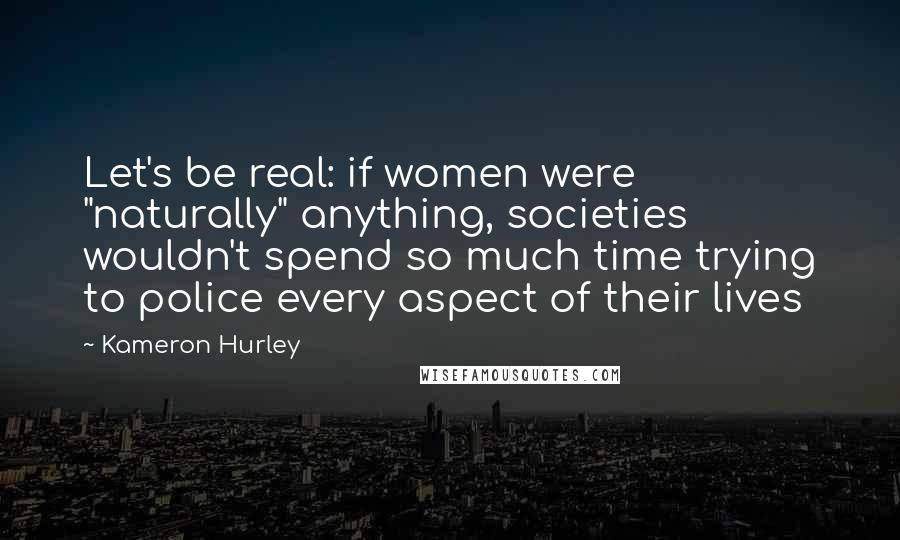 Kameron Hurley Quotes: Let's be real: if women were "naturally" anything, societies wouldn't spend so much time trying to police every aspect of their lives