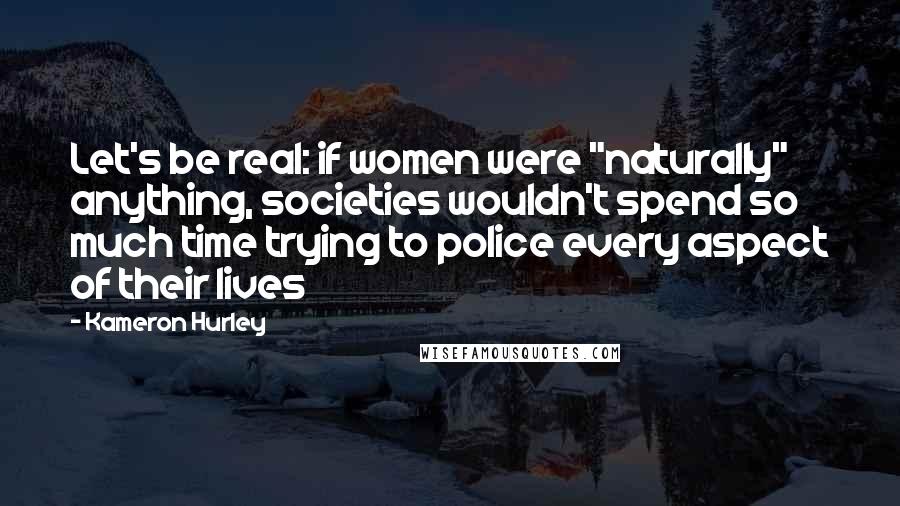 Kameron Hurley Quotes: Let's be real: if women were "naturally" anything, societies wouldn't spend so much time trying to police every aspect of their lives