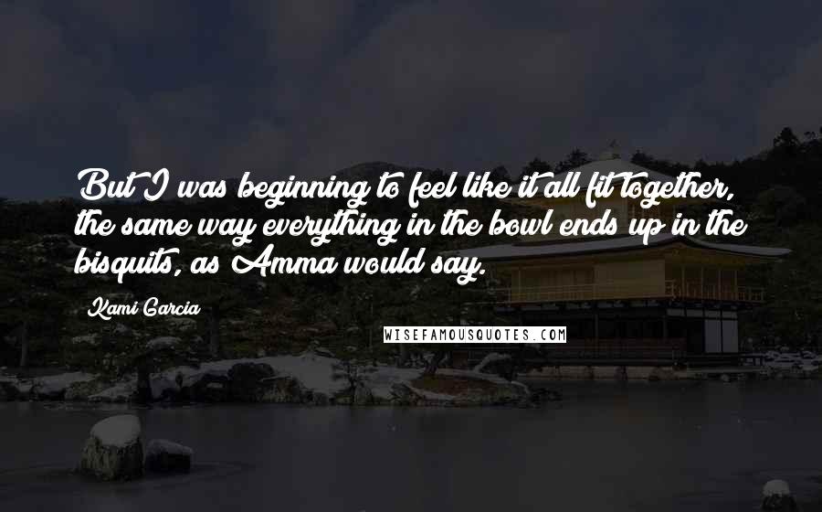 Kami Garcia Quotes: But I was beginning to feel like it all fit together, the same way everything in the bowl ends up in the bisquits, as Amma would say.