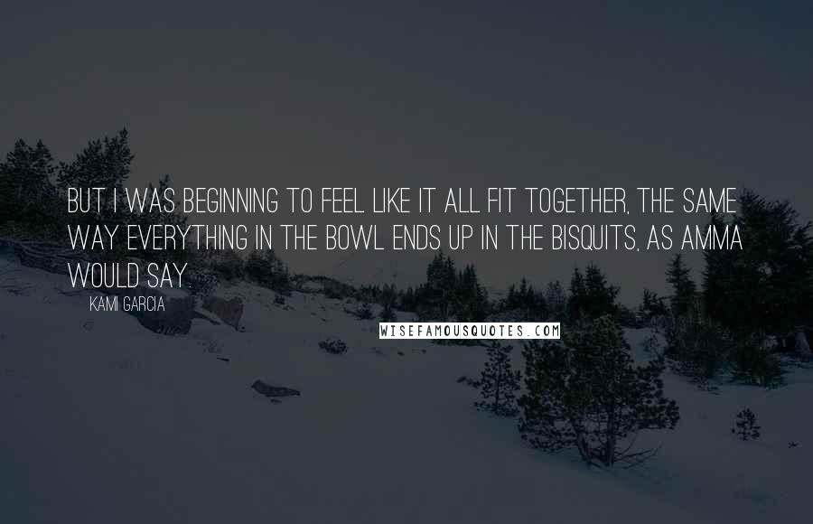 Kami Garcia Quotes: But I was beginning to feel like it all fit together, the same way everything in the bowl ends up in the bisquits, as Amma would say.