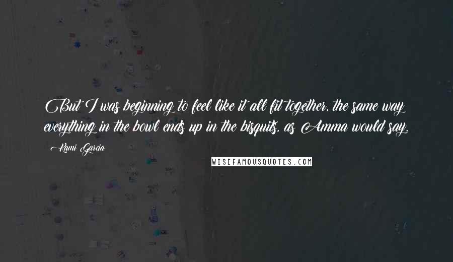 Kami Garcia Quotes: But I was beginning to feel like it all fit together, the same way everything in the bowl ends up in the bisquits, as Amma would say.