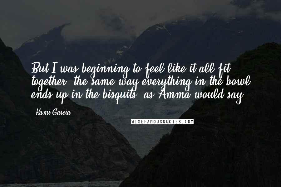 Kami Garcia Quotes: But I was beginning to feel like it all fit together, the same way everything in the bowl ends up in the bisquits, as Amma would say.