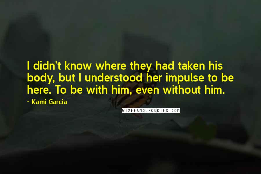 Kami Garcia Quotes: I didn't know where they had taken his body, but I understood her impulse to be here. To be with him, even without him.