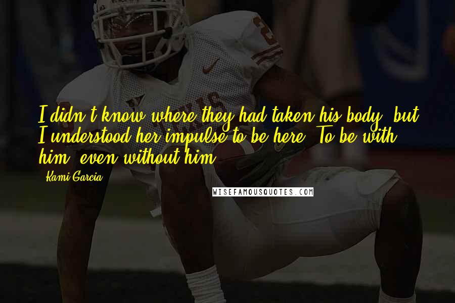 Kami Garcia Quotes: I didn't know where they had taken his body, but I understood her impulse to be here. To be with him, even without him.