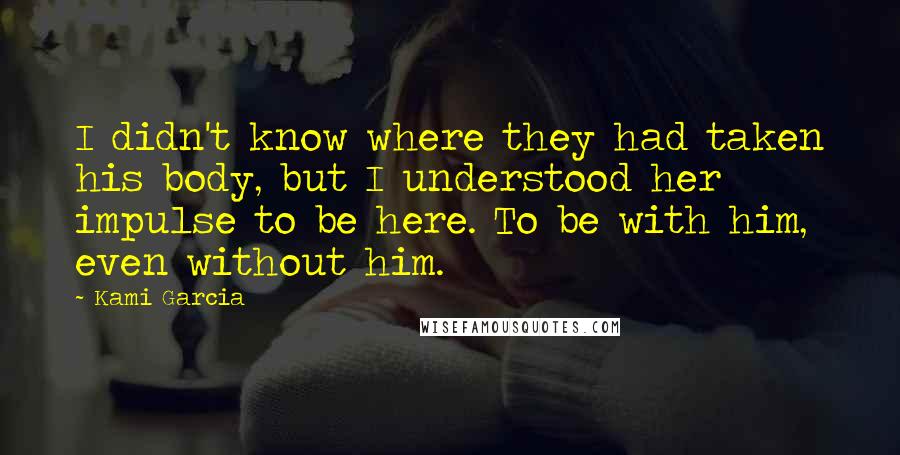 Kami Garcia Quotes: I didn't know where they had taken his body, but I understood her impulse to be here. To be with him, even without him.