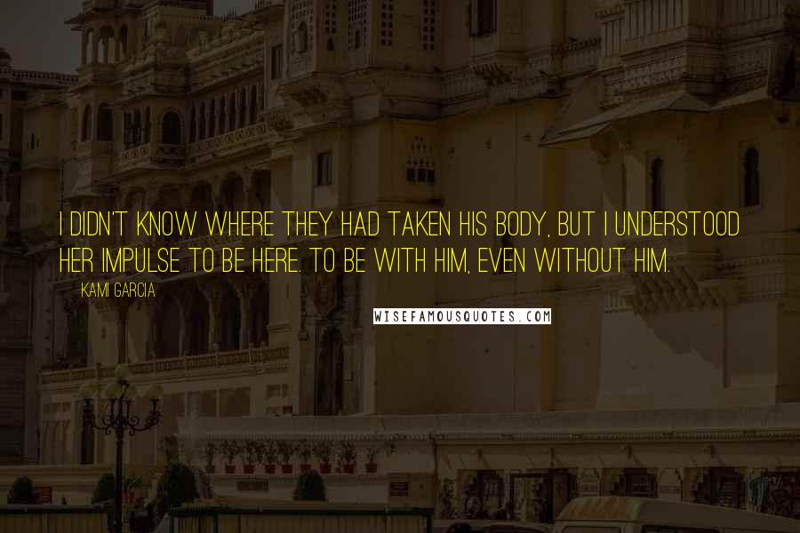 Kami Garcia Quotes: I didn't know where they had taken his body, but I understood her impulse to be here. To be with him, even without him.