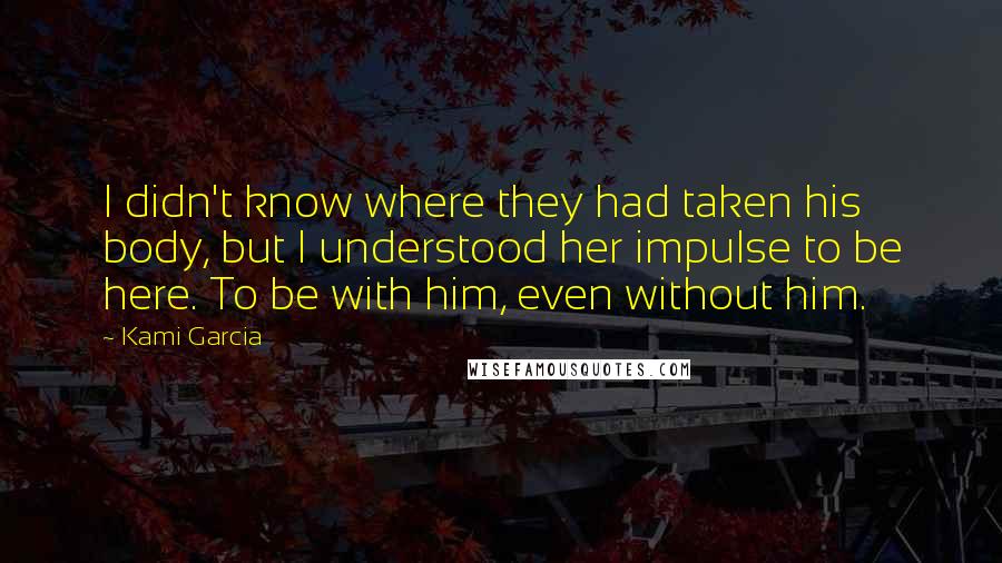 Kami Garcia Quotes: I didn't know where they had taken his body, but I understood her impulse to be here. To be with him, even without him.