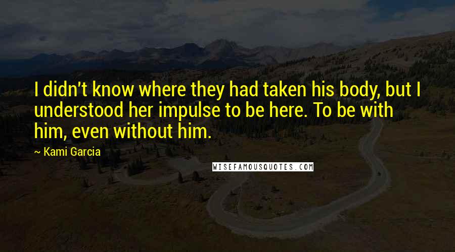 Kami Garcia Quotes: I didn't know where they had taken his body, but I understood her impulse to be here. To be with him, even without him.