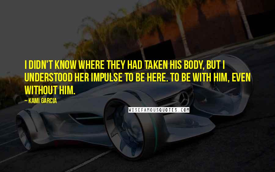 Kami Garcia Quotes: I didn't know where they had taken his body, but I understood her impulse to be here. To be with him, even without him.