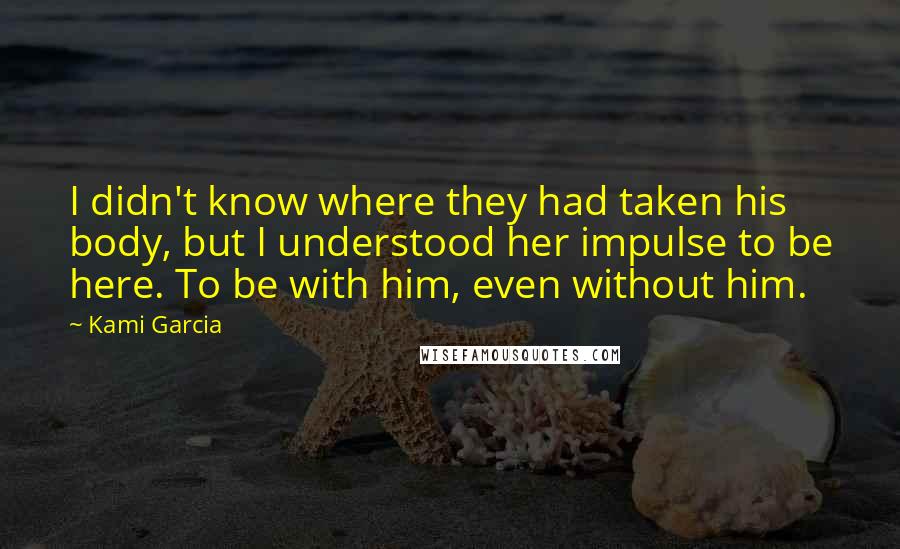 Kami Garcia Quotes: I didn't know where they had taken his body, but I understood her impulse to be here. To be with him, even without him.