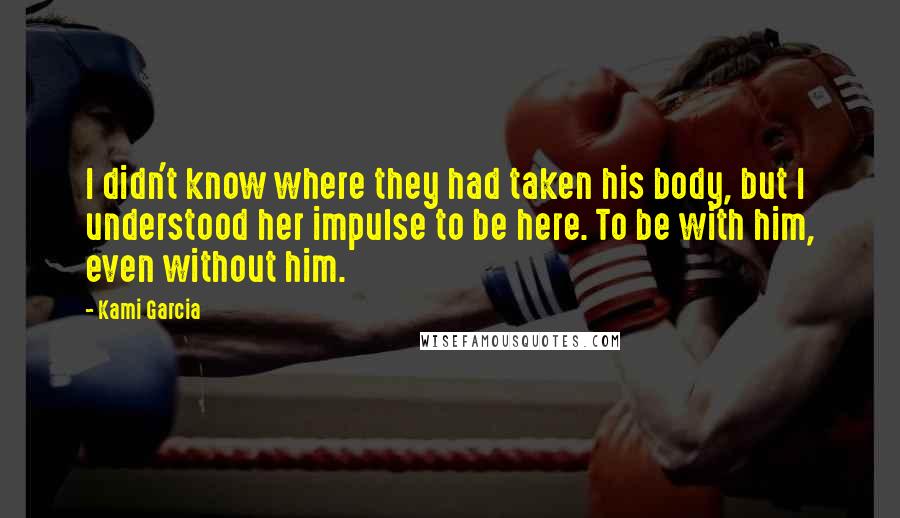 Kami Garcia Quotes: I didn't know where they had taken his body, but I understood her impulse to be here. To be with him, even without him.