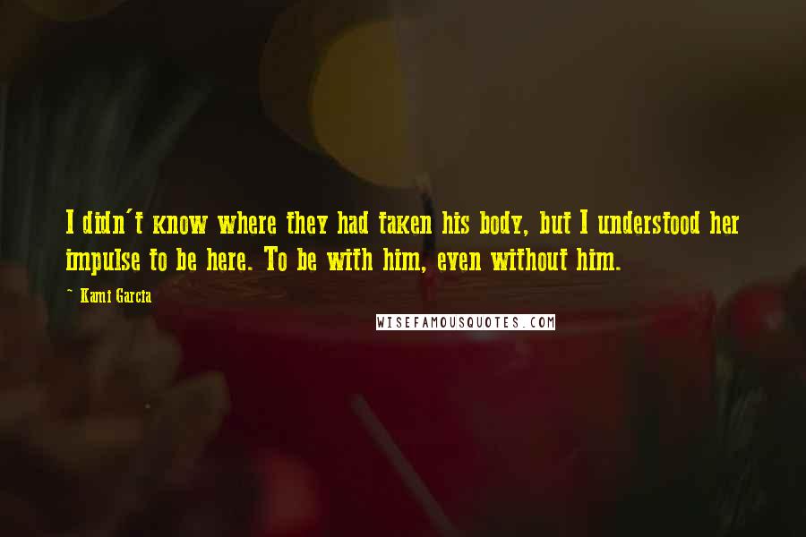 Kami Garcia Quotes: I didn't know where they had taken his body, but I understood her impulse to be here. To be with him, even without him.