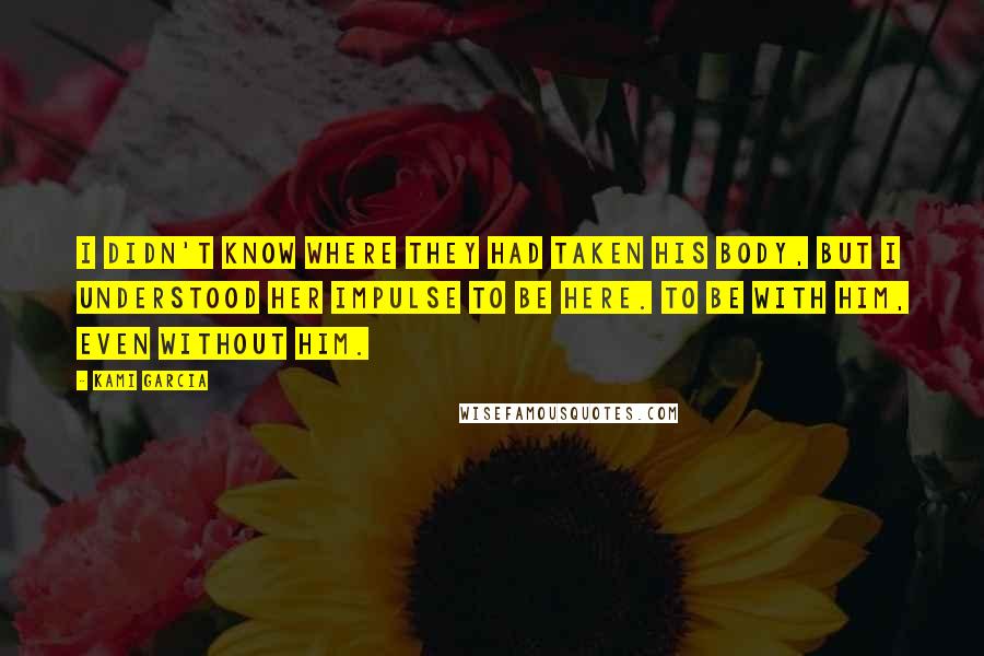 Kami Garcia Quotes: I didn't know where they had taken his body, but I understood her impulse to be here. To be with him, even without him.