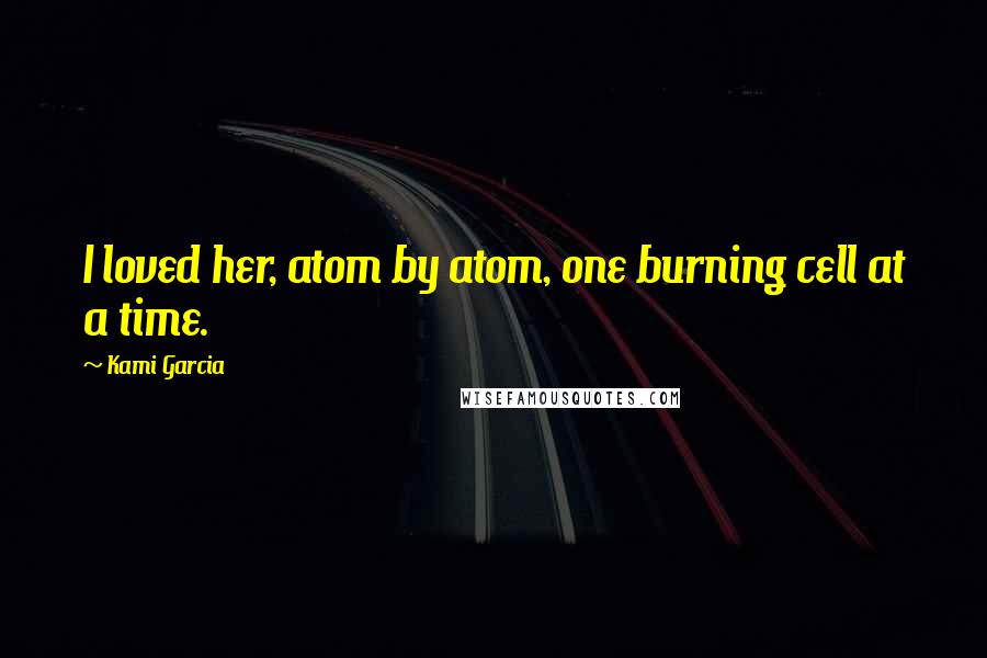 Kami Garcia Quotes: I loved her, atom by atom, one burning cell at a time.