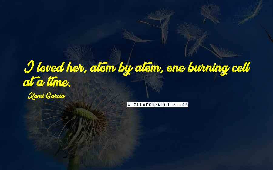 Kami Garcia Quotes: I loved her, atom by atom, one burning cell at a time.