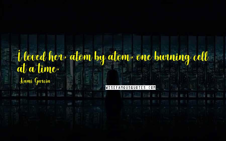 Kami Garcia Quotes: I loved her, atom by atom, one burning cell at a time.