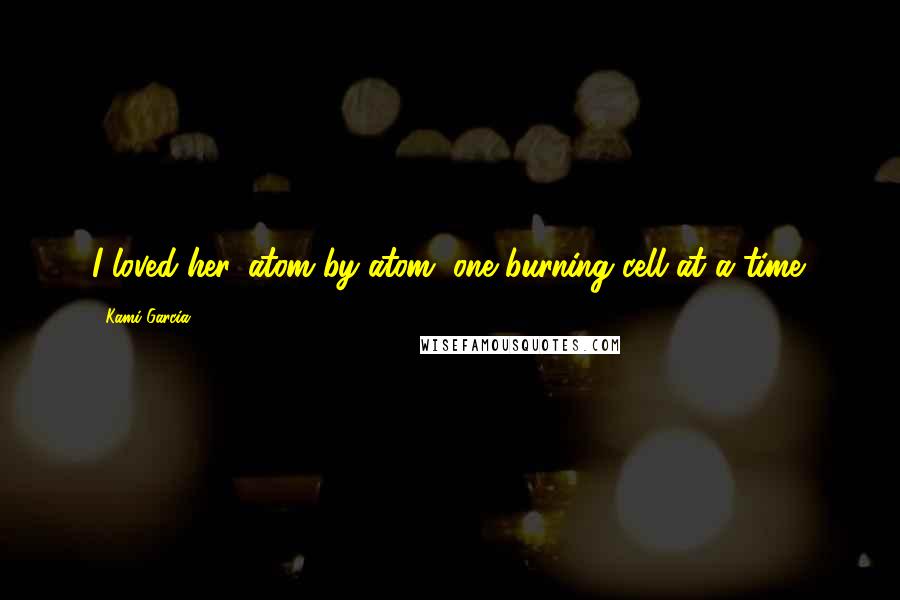 Kami Garcia Quotes: I loved her, atom by atom, one burning cell at a time.