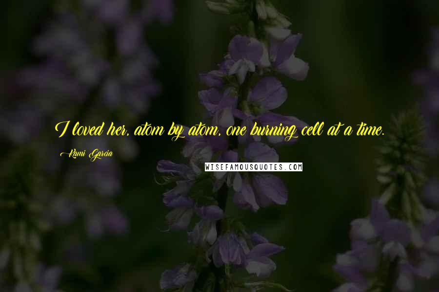 Kami Garcia Quotes: I loved her, atom by atom, one burning cell at a time.