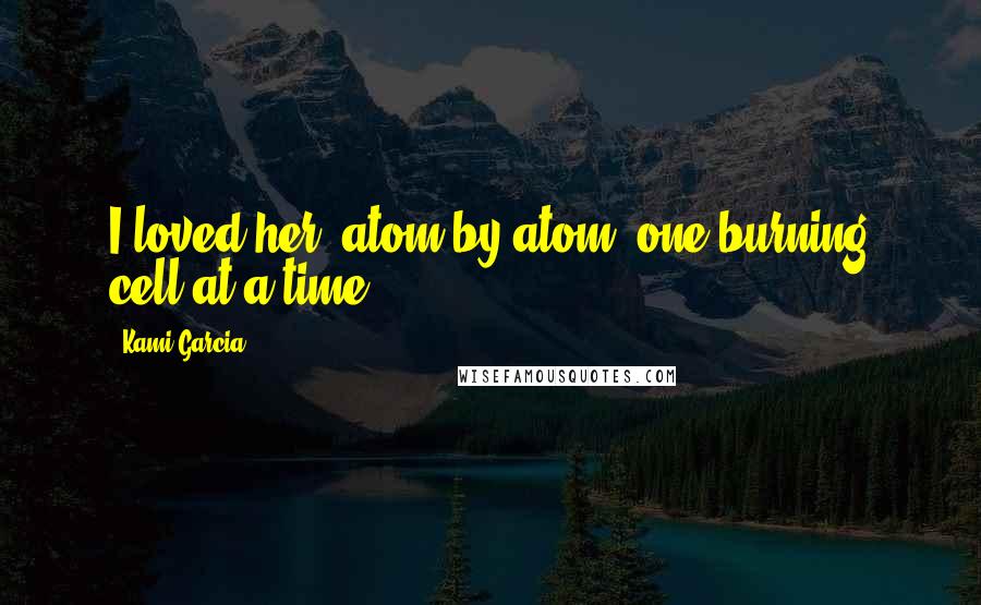 Kami Garcia Quotes: I loved her, atom by atom, one burning cell at a time.