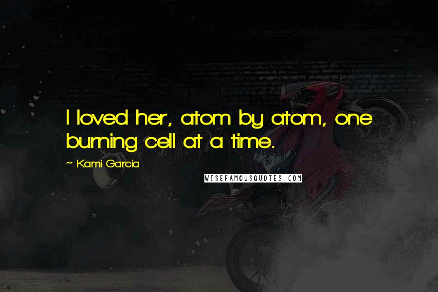 Kami Garcia Quotes: I loved her, atom by atom, one burning cell at a time.