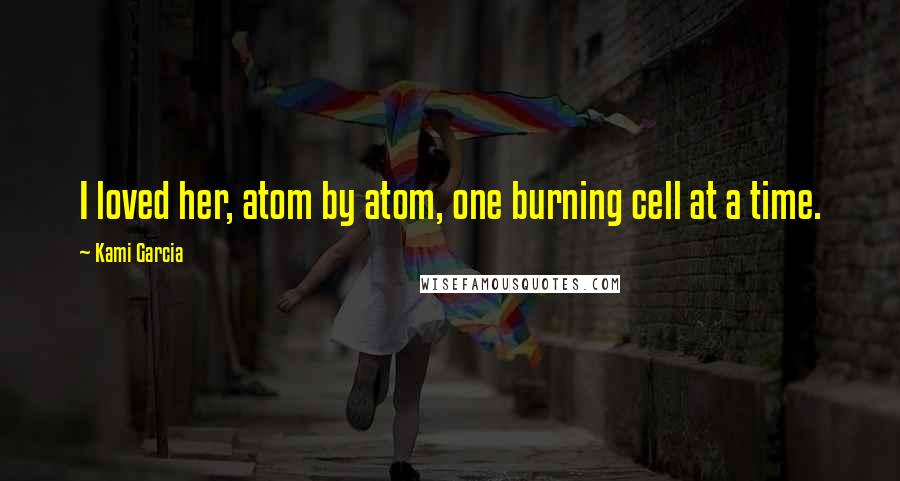 Kami Garcia Quotes: I loved her, atom by atom, one burning cell at a time.