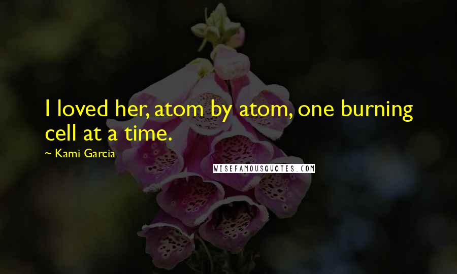 Kami Garcia Quotes: I loved her, atom by atom, one burning cell at a time.