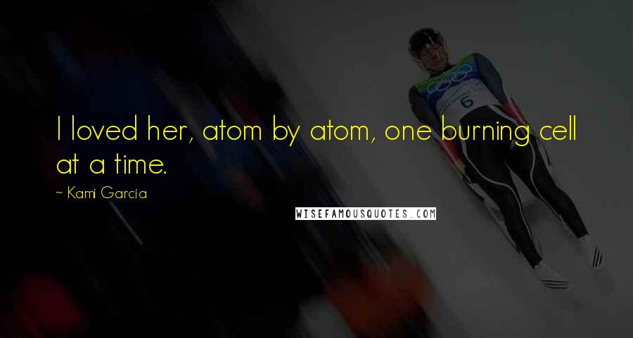 Kami Garcia Quotes: I loved her, atom by atom, one burning cell at a time.