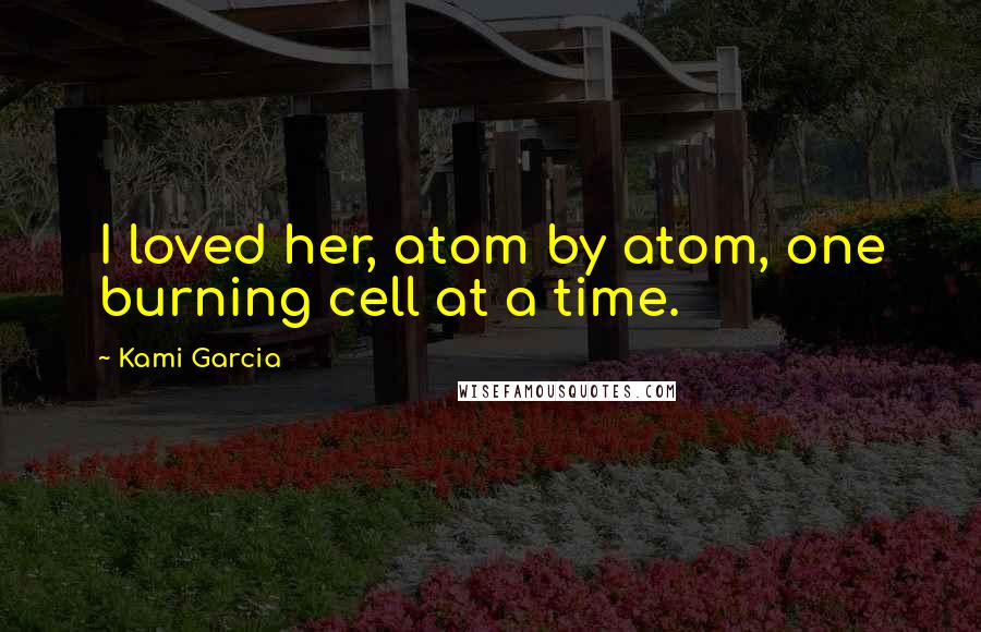 Kami Garcia Quotes: I loved her, atom by atom, one burning cell at a time.