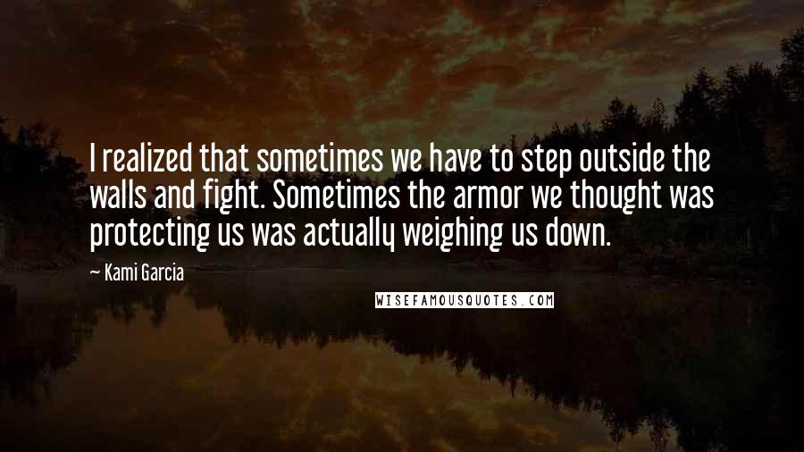 Kami Garcia Quotes: I realized that sometimes we have to step outside the walls and fight. Sometimes the armor we thought was protecting us was actually weighing us down.