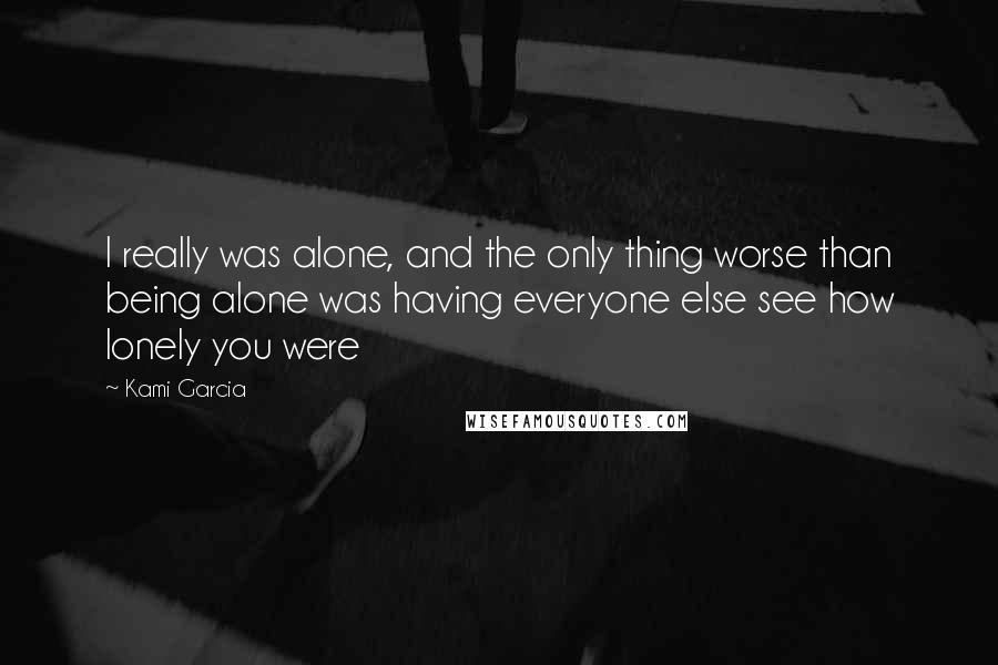 Kami Garcia Quotes: I really was alone, and the only thing worse than being alone was having everyone else see how lonely you were