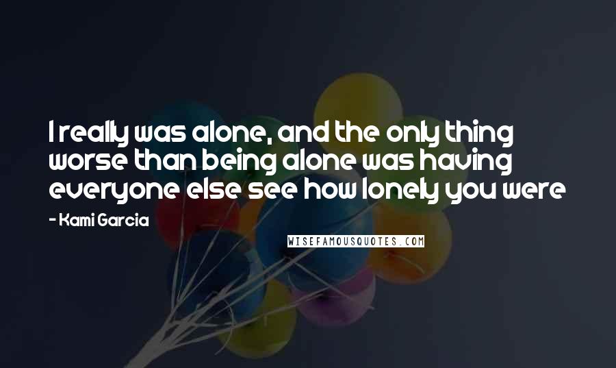 Kami Garcia Quotes: I really was alone, and the only thing worse than being alone was having everyone else see how lonely you were