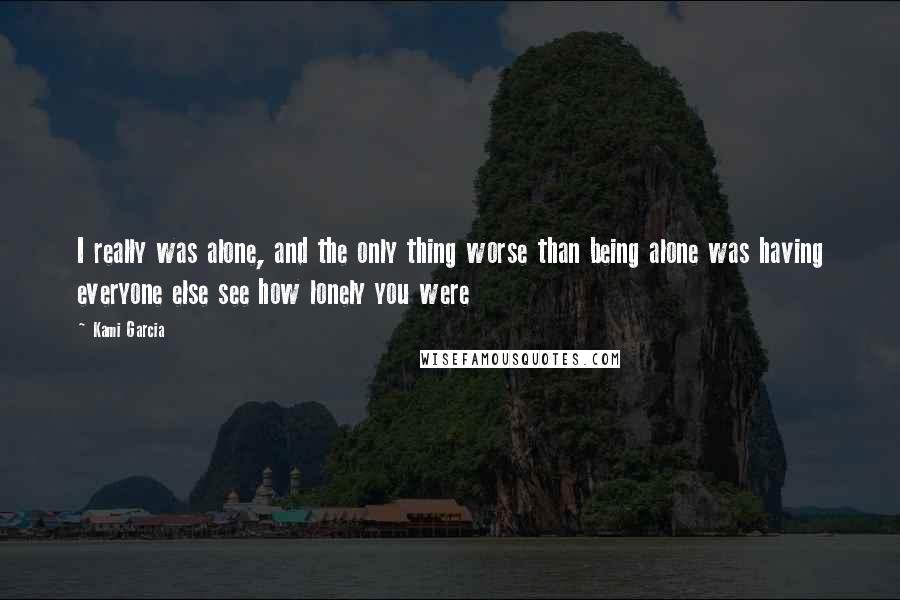 Kami Garcia Quotes: I really was alone, and the only thing worse than being alone was having everyone else see how lonely you were