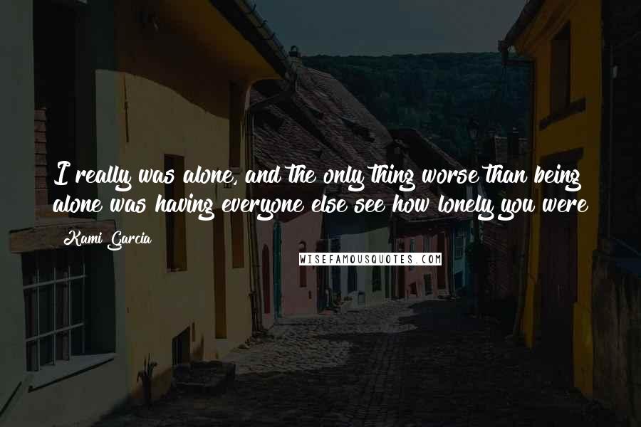 Kami Garcia Quotes: I really was alone, and the only thing worse than being alone was having everyone else see how lonely you were