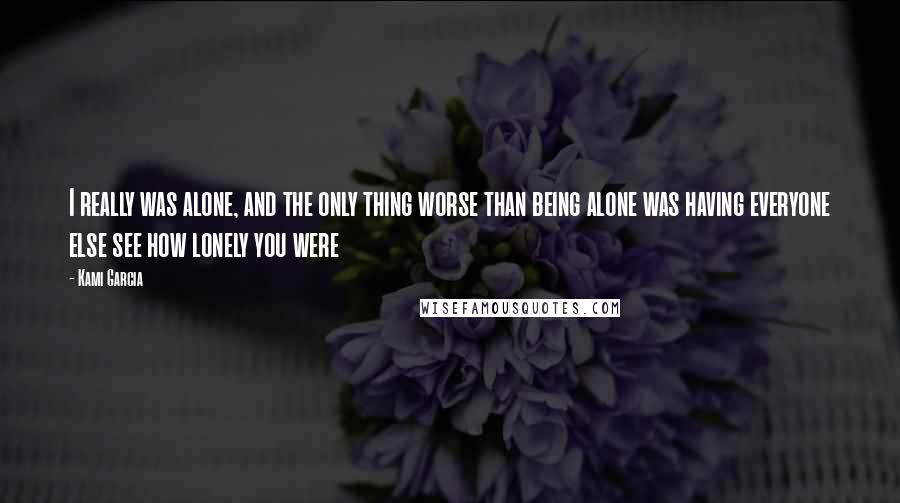 Kami Garcia Quotes: I really was alone, and the only thing worse than being alone was having everyone else see how lonely you were