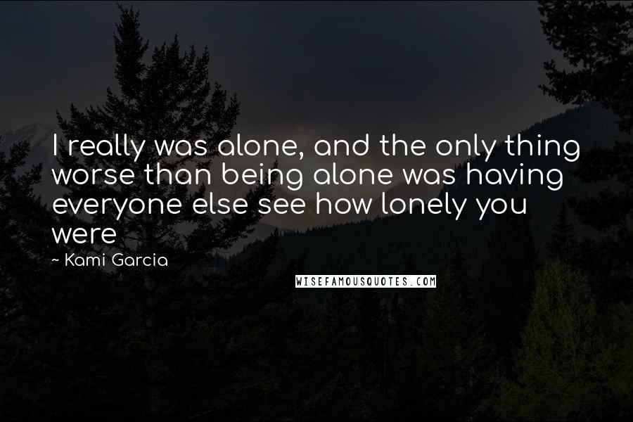 Kami Garcia Quotes: I really was alone, and the only thing worse than being alone was having everyone else see how lonely you were