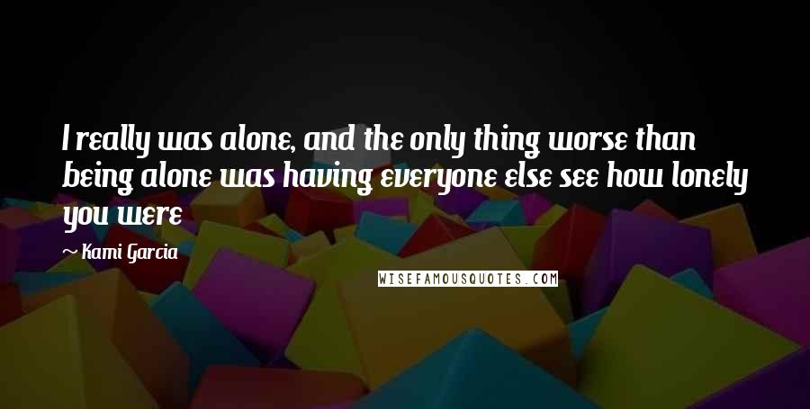 Kami Garcia Quotes: I really was alone, and the only thing worse than being alone was having everyone else see how lonely you were