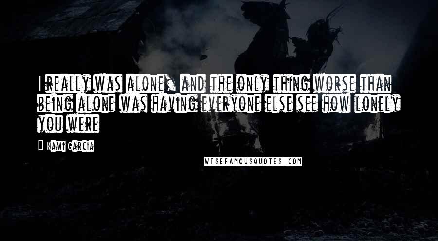 Kami Garcia Quotes: I really was alone, and the only thing worse than being alone was having everyone else see how lonely you were