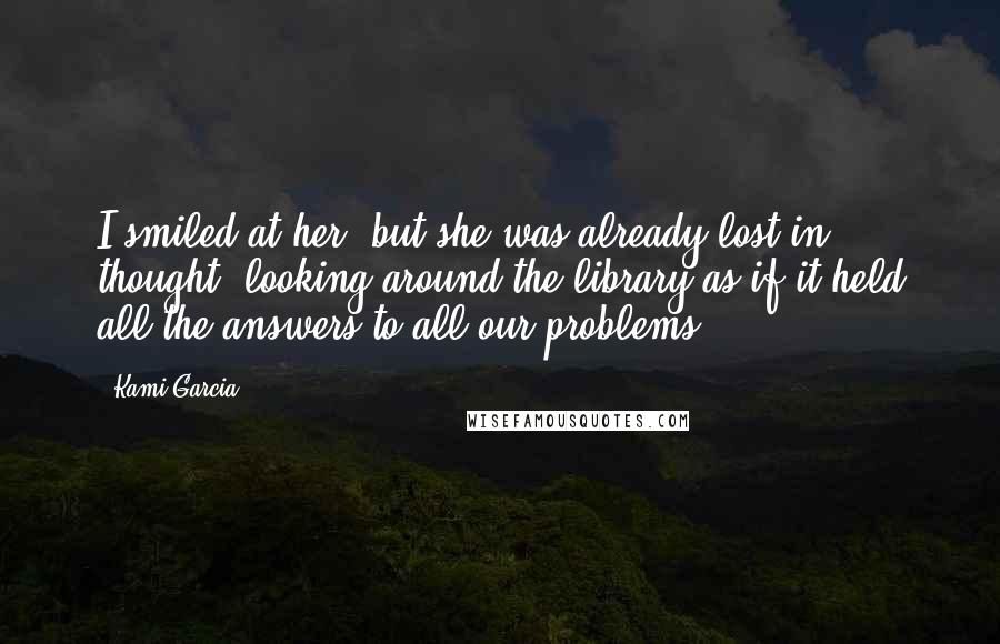 Kami Garcia Quotes: I smiled at her, but she was already lost in thought, looking around the library as if it held all the answers to all our problems.