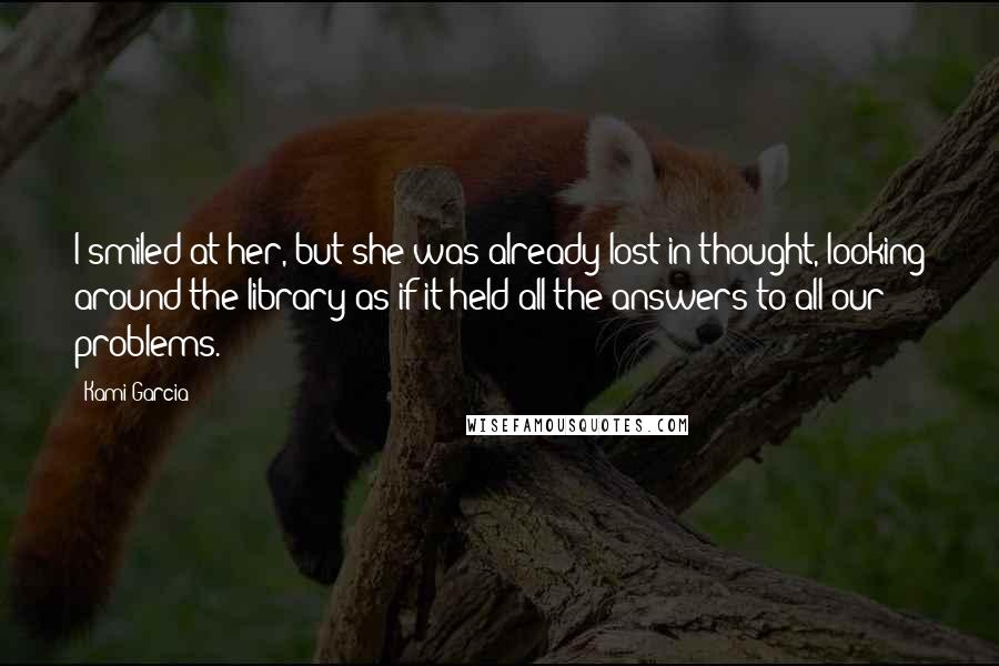 Kami Garcia Quotes: I smiled at her, but she was already lost in thought, looking around the library as if it held all the answers to all our problems.